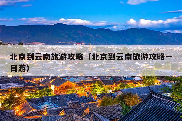 北京到云南旅游攻略（北京到云南旅游攻略一日游）