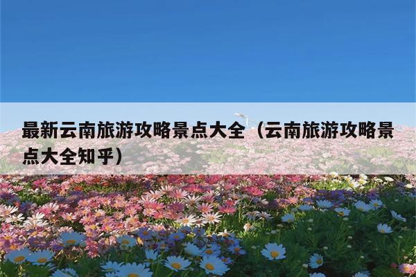 最新云南旅游攻略景点大全（云南旅游攻略景点大全知乎）