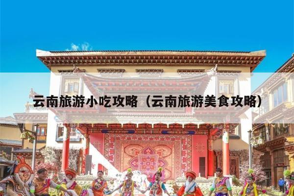 云南旅游小吃攻略（云南旅游美食攻略）