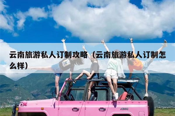 云南旅游私人订制攻略（云南旅游私人订制怎么样）
