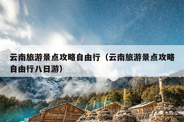 云南旅游景点攻略自由行（云南旅游景点攻略自由行八日游）