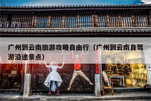 广州到云南旅游攻略自由行（广州到云南自驾游沿途景点）