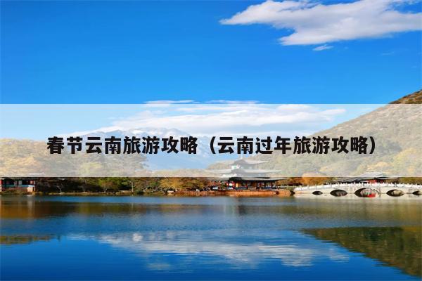春节云南旅游攻略（云南过年旅游攻略）