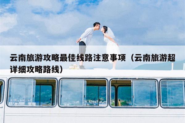 云南旅游攻略最佳线路注意事项（云南旅游超详细攻略路线）