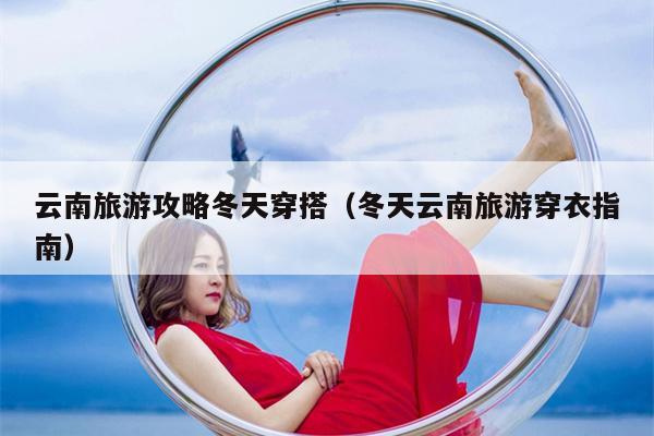 云南旅游攻略冬天穿搭（冬天云南旅游穿衣指南）