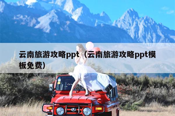 云南旅游攻略ppt（云南旅游攻略ppt模板免费）