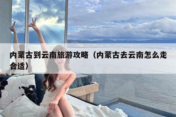 内蒙古到云南旅游攻略（内蒙古去云南怎么走合适）