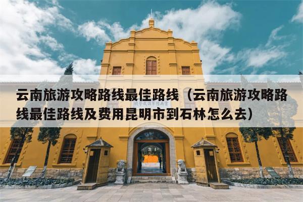 云南旅游攻略路线最佳路线（云南旅游攻略路线最佳路线及费用昆明市到石林怎么去）
