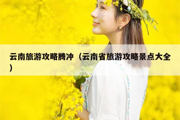 云南旅游攻略腾冲（云南省旅游攻略景点大全）