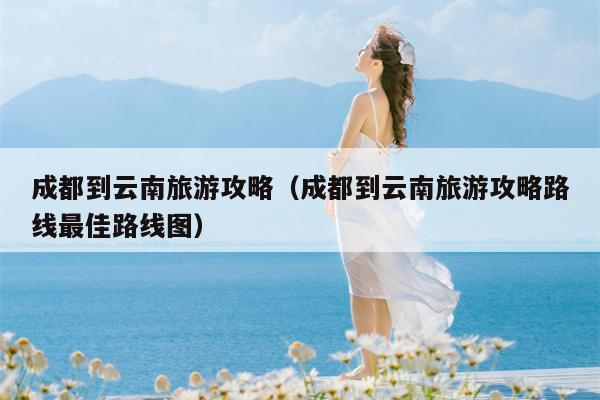 成都到云南旅游攻略（成都到云南旅游攻略路线最佳路线图）
