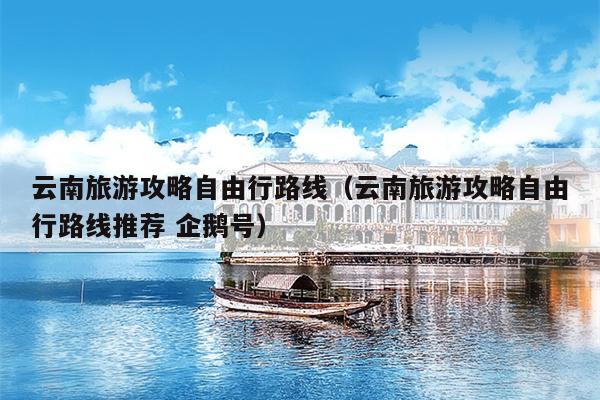 云南旅游攻略自由行路线（云南旅游攻略自由行路线推荐 企鹅号）