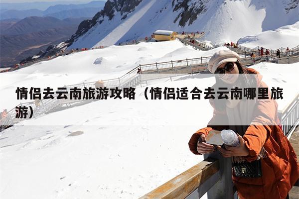 情侣去云南旅游攻略（情侣适合去云南哪里旅游）
