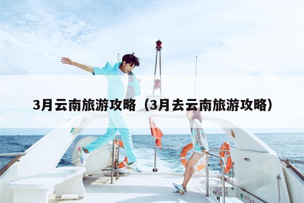 3月云南旅游攻略（3月去云南旅游攻略）
