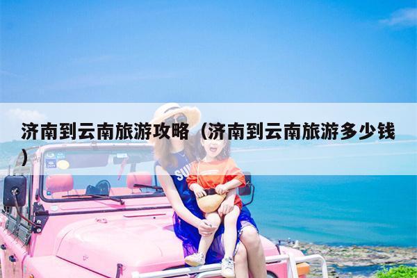济南到云南旅游攻略（济南到云南旅游多少钱）