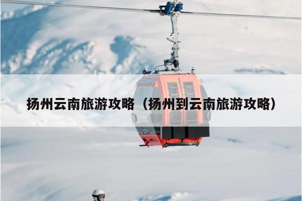 扬州云南旅游攻略（扬州到云南旅游攻略）