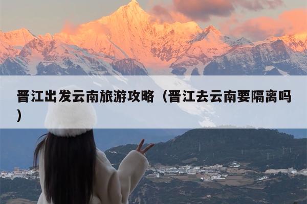 晋江出发云南旅游攻略（晋江去云南要隔离吗）