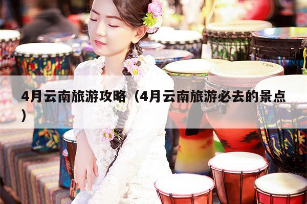 4月云南旅游攻略（4月云南旅游必去的景点）