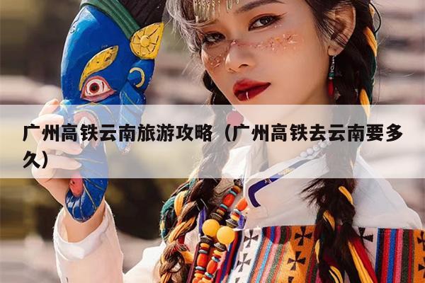广州高铁云南旅游攻略（广州高铁去云南要多久）