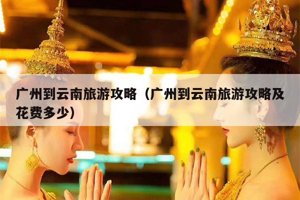 广州到云南旅游攻略（广州到云南旅游攻略及花费多少）