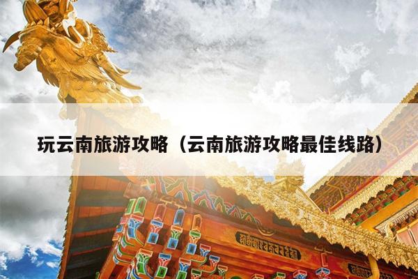 玩云南旅游攻略（云南旅游攻略最佳线路）