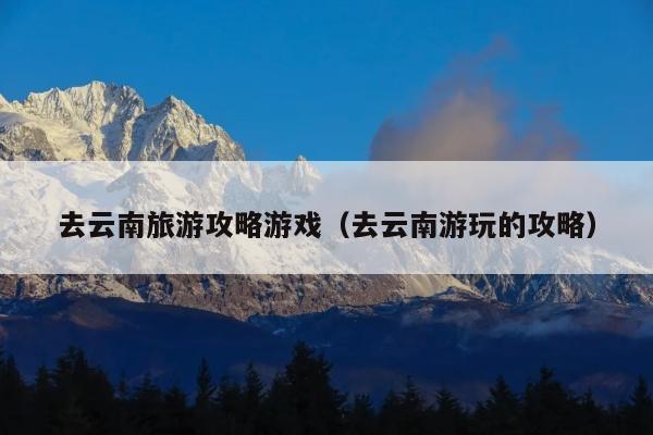 去云南旅游攻略游戏（去云南游玩的攻略）