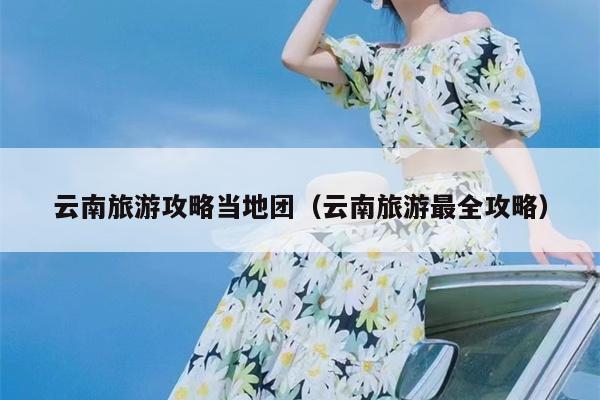 云南旅游攻略当地团（云南旅游最全攻略）