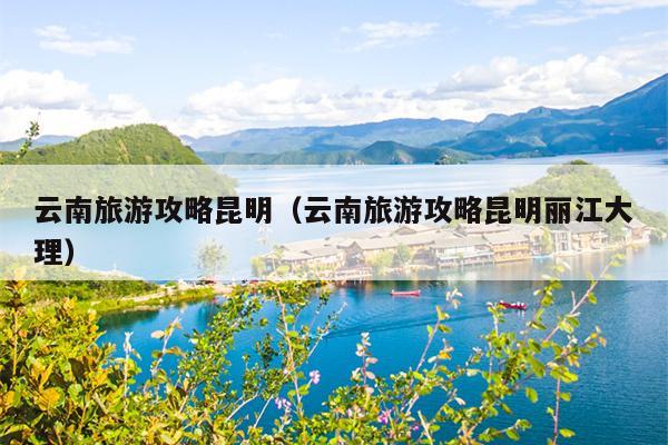 云南旅游攻略昆明（云南旅游攻略昆明丽江大理）