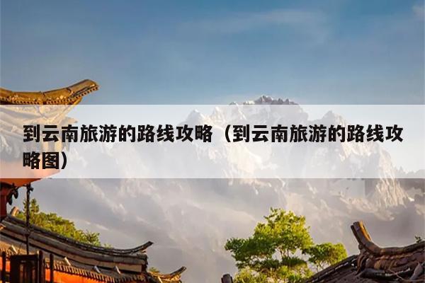 到云南旅游的路线攻略（到云南旅游的路线攻略图）