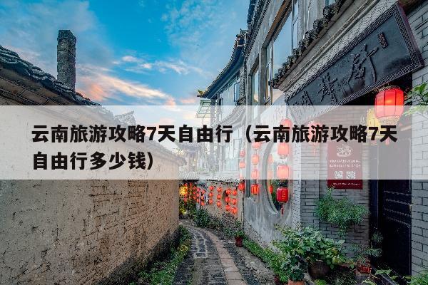 云南旅游攻略7天自由行（云南旅游攻略7天自由行多少钱）