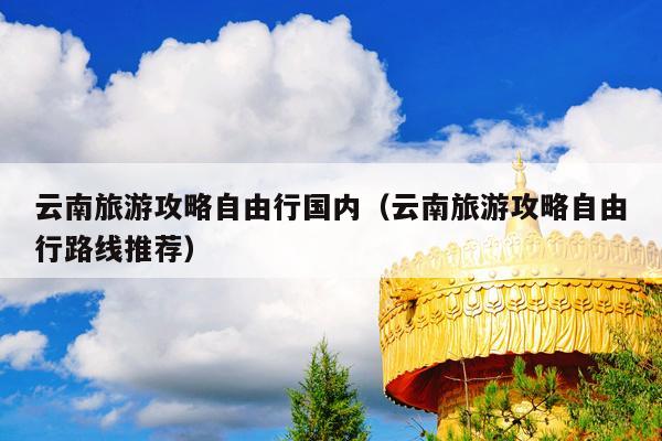 云南旅游攻略自由行国内（云南旅游攻略自由行路线推荐）