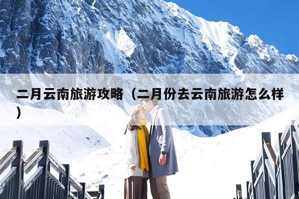 二月云南旅游攻略（二月份去云南旅游怎么样）