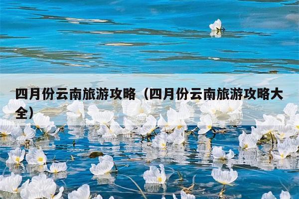 四月份云南旅游攻略（四月份云南旅游攻略大全）