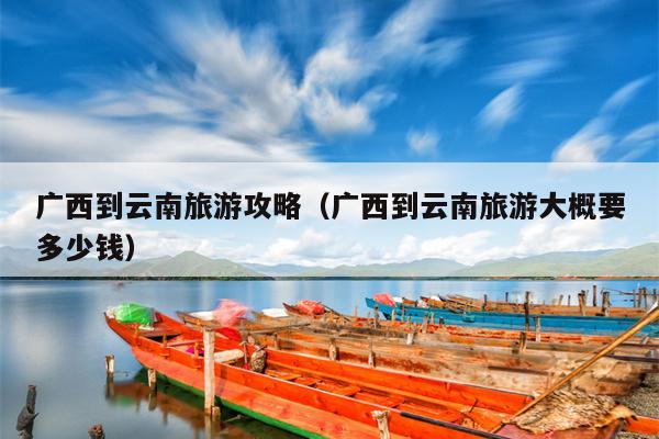 广西到云南旅游攻略（广西到云南旅游大概要多少钱）