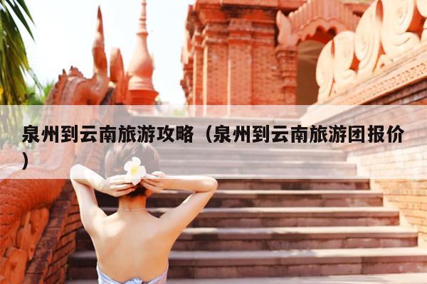 泉州到云南旅游攻略（泉州到云南旅游团报价）
