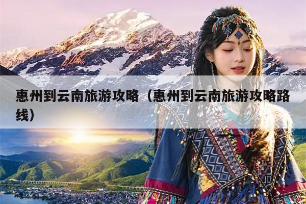 惠州到云南旅游攻略（惠州到云南旅游攻略路线）