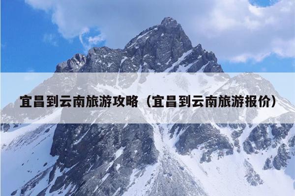 宜昌到云南旅游攻略（宜昌到云南旅游报价）