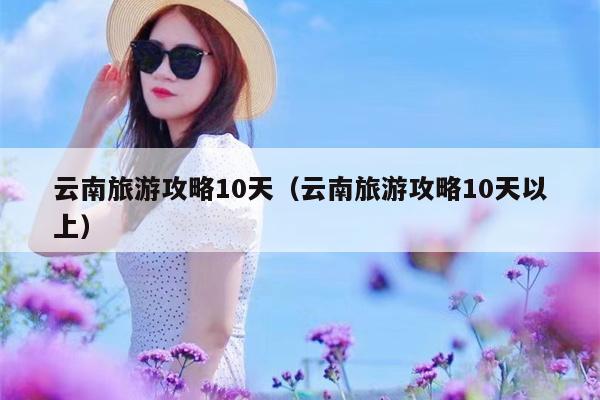 云南旅游攻略10天（云南旅游攻略10天以上）