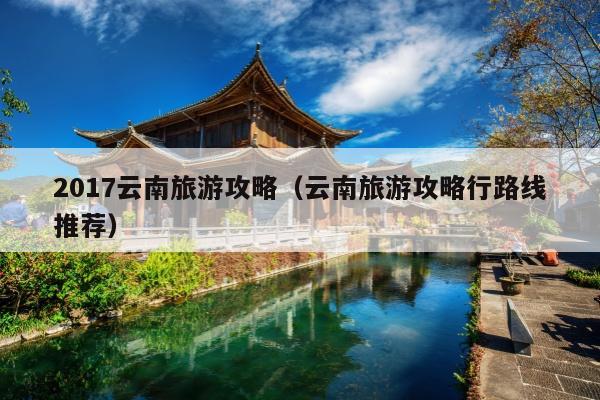 2017云南旅游攻略（云南旅游攻略行路线推荐）