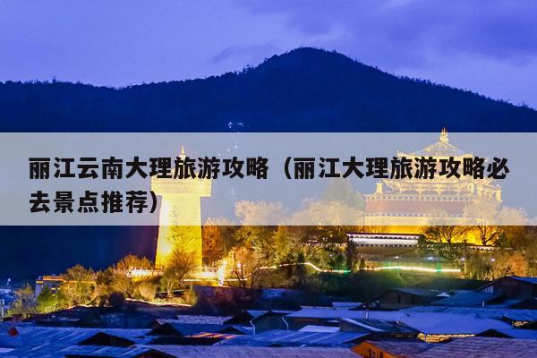 丽江云南大理旅游攻略（丽江大理旅游攻略必去景点推荐）