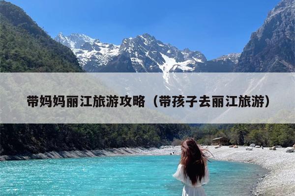 带妈妈丽江旅游攻略（带孩子去丽江旅游）