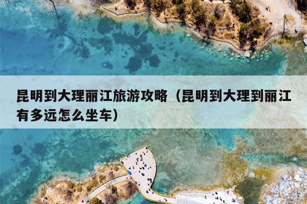 昆明到大理丽江旅游攻略（昆明到大理到丽江有多远怎么坐车）