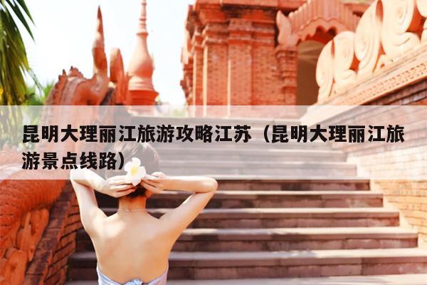 昆明大理丽江旅游攻略江苏（昆明大理丽江旅游景点线路）