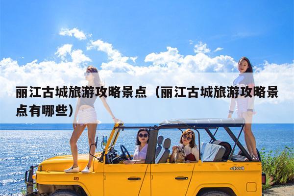 丽江古城旅游攻略景点（丽江古城旅游攻略景点有哪些）