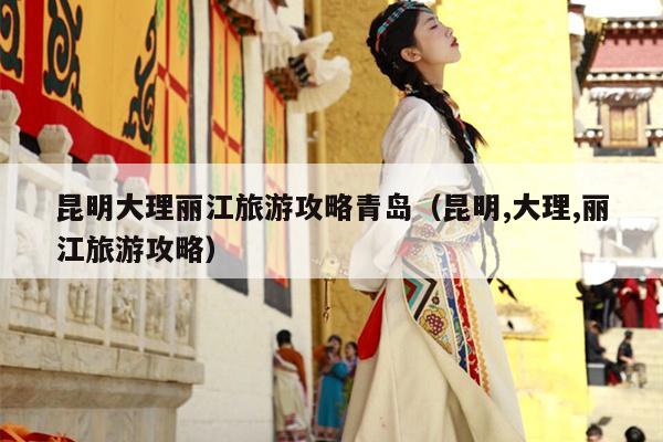 昆明大理丽江旅游攻略青岛（昆明,大理,丽江旅游攻略）