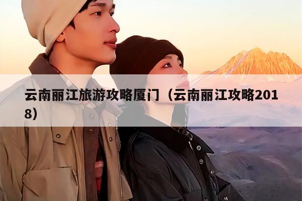云南丽江旅游攻略厦门（云南丽江攻略2018）