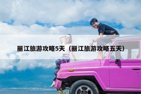 丽江旅游攻略5天（丽江旅游攻略五天）