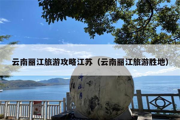 云南丽江旅游攻略江苏（云南丽江旅游胜地）