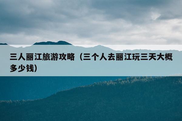 三人丽江旅游攻略（三个人去丽江玩三天大概多少钱）