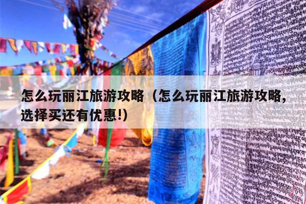 怎么玩丽江旅游攻略（怎么玩丽江旅游攻略,选择买还有优惠!）