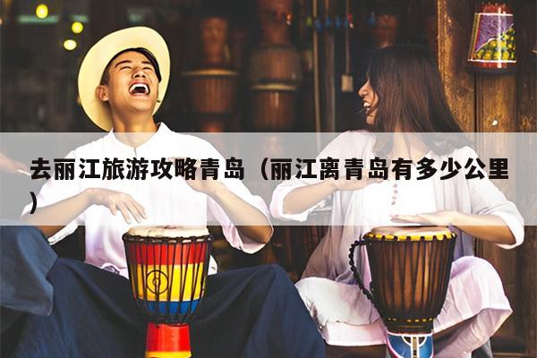 去丽江旅游攻略青岛（丽江离青岛有多少公里）